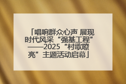 唱响群众心声 展现时代风采“强基工程”——2025“村歌嘹亮”主题活动启幕