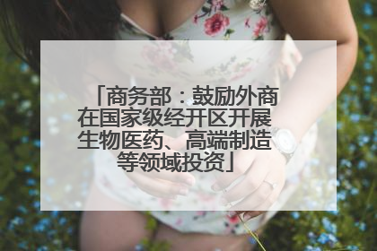 商务部：鼓励外商在国家级经开区开展生物医药、高端制造等领域投资