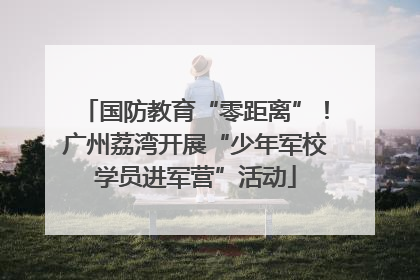 国防教育“零距离”！广州荔湾开展“少年军校学员进军营”活动
