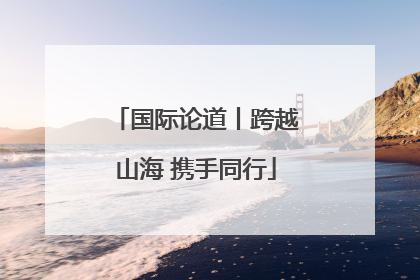 国际论道丨跨越山海 携手同行