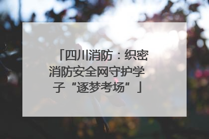 四川消防：织密消防安全网守护学子“逐梦考场”