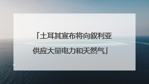土耳其宣布将向叙利亚供应大量电力和天然气