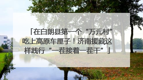 在白朗县第一个“万元村”吃上高原车厘子！济南援藏这样践行“一茬接着一茬干”