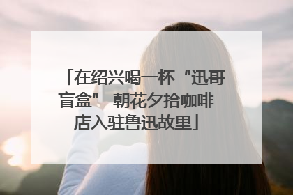 在绍兴喝一杯“迅哥盲盒” 朝花夕拾咖啡店入驻鲁迅故里