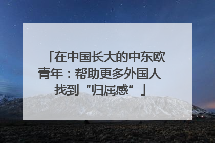 在中国长大的中东欧青年：帮助更多外国人找到“归属感”