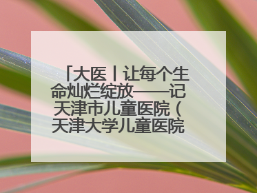 大医丨让每个生命灿烂绽放——记天津市儿童医院（天津大学儿童医院）党委书记、院长刘薇
