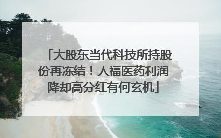 大股东当代科技所持股份再冻结！人福医药利润降却高分红有何玄机