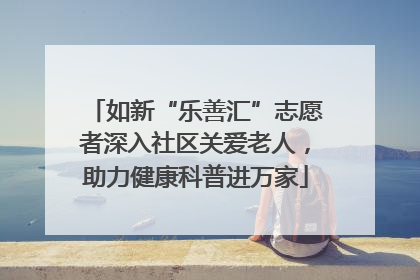 如新“乐善汇”志愿者深入社区关爱老人，助力健康科普进万家