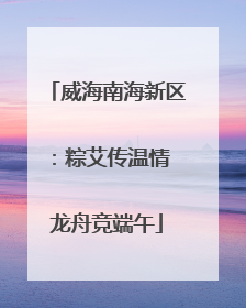 威海南海新区：粽艾传温情 龙舟竞端午