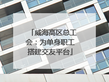 威海高区总工会：为单身职工搭建交友平台