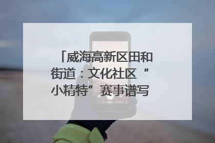 威海高新区田和街道：文化社区“小精特”赛事谱写文化赋能新乐章