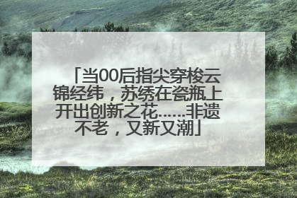 当00后指尖穿梭云锦经纬，苏绣在瓷瓶上开出创新之花……非遗不老，又新又潮