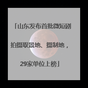 山东发布首批微短剧拍摄取景地、摄制地，29家单位上榜