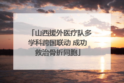 山西援外医疗队多学科跨国联动 成功救治骨折同胞