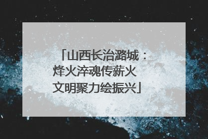 山西长治潞城：烽火淬魂传薪火 文明聚力绘振兴