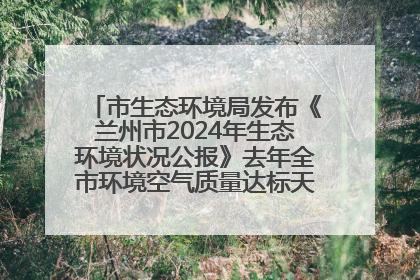 市生态环境局发布《兰州市2024年生态环境状况公报》去年全市环境空气质量达标天数301天