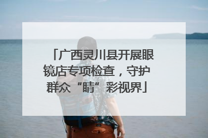 广西灵川县开展眼镜店专项检查，守护群众“睛”彩视界