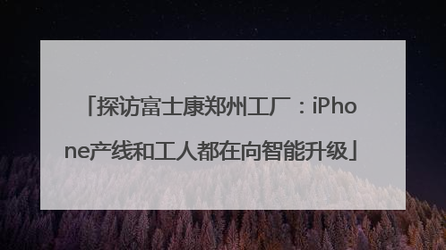 探访富士康郑州工厂：iPhone产线和工人都在向智能升级