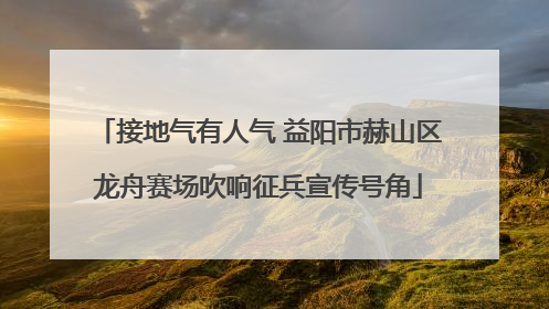 接地气有人气 益阳市赫山区龙舟赛场吹响征兵宣传号角