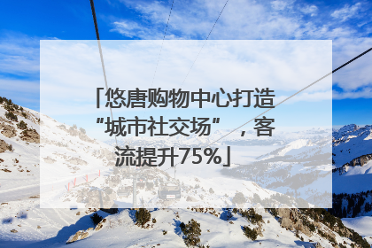 悠唐购物中心打造“城市社交场”，客流提升75%