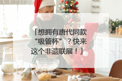 想拥有唐代同款“吸管杯”？快来这个非遗联展！