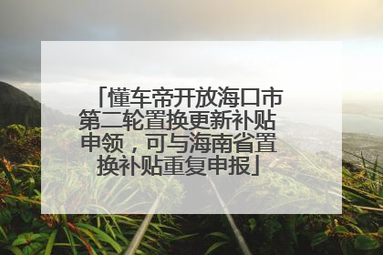 懂车帝开放海口市第二轮置换更新补贴申领，可与海南省置换补贴重复申报