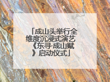成山头举行全维度沉浸式演艺《东寻·成山赋》启动仪式