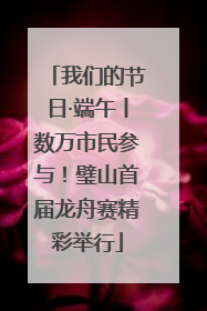我们的节日·端午丨数万市民参与！璧山首届龙舟赛精彩举行