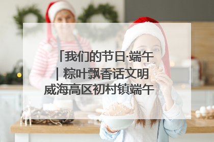 我们的节日·端午｜粽叶飘香话文明 威海高区初村镇端午系列活动亮点纷呈