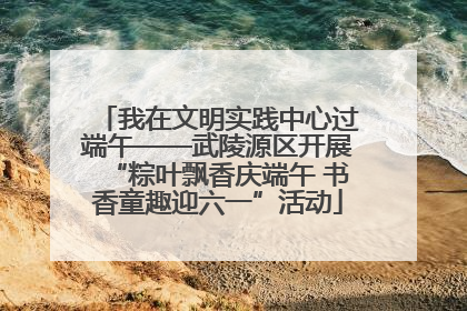 我在文明实践中心过端午——武陵源区开展“粽叶飘香庆端午 书香童趣迎六一”活动