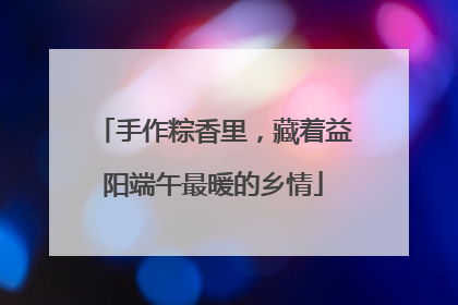 手作粽香里，藏着益阳端午最暖的乡情