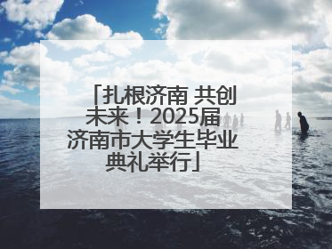 扎根济南 共创未来！2025届济南市大学生毕业典礼举行