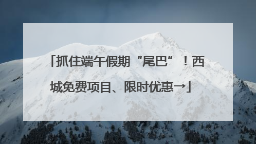 抓住端午假期“尾巴”！西城免费项目、限时优惠→