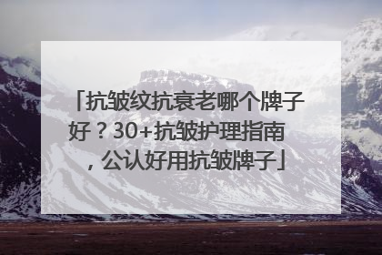 抗皱纹抗衰老哪个牌子好？30+抗皱护理指南，公认好用抗皱牌子