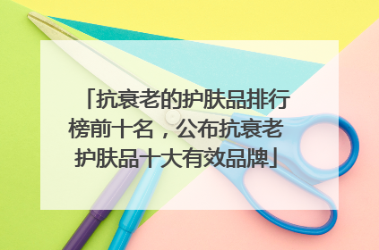 抗衰老的护肤品排行榜前十名，公布抗衰老护肤品十大有效品牌