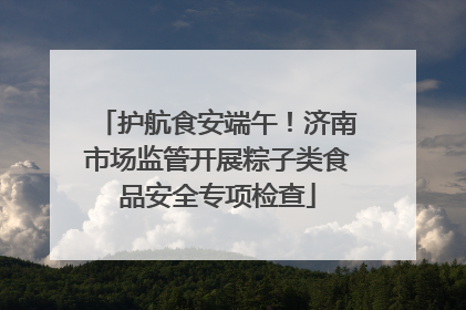 护航食安端午！济南市场监管开展粽子类食品安全专项检查
