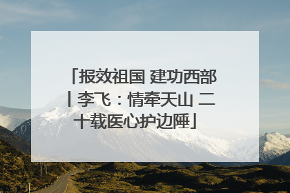 报效祖国 建功西部丨李飞：情牵天山 二十载医心护边陲