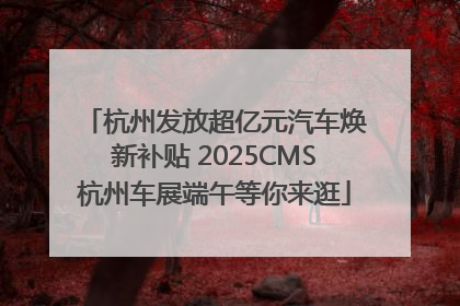 杭州发放超亿元汽车焕新补贴 2025CMS杭州车展端午等你来逛