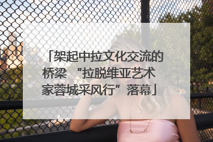 架起中拉文化交流的桥梁 “拉脱维亚艺术家蓉城采风行”落幕