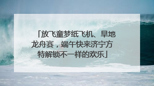 放飞童梦纸飞机、旱地龙舟赛，端午快来济宁方特解锁不一样的欢乐