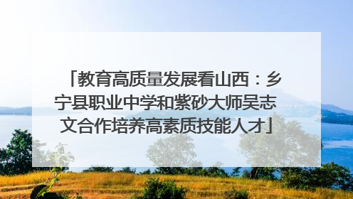 教育高质量发展看山西：乡宁县职业中学和紫砂大师吴志文合作培养高素质技能人才