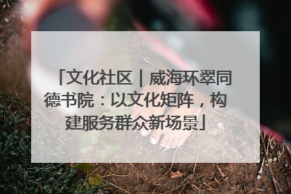 文化社区｜威海环翠同德书院：以文化矩阵，构建服务群众新场景