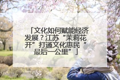文化如何赋能经济发展？江苏“茉莉花开”打通文化惠民“最后一公里”