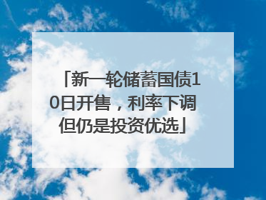 新一轮储蓄国债10日开售，利率下调但仍是投资优选