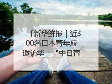 新华鲜报｜近300名日本青年应邀访华：“中日青年可以创造更好的未来”