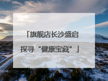 旗舰店长沙盛启 探寻“健康宝藏”