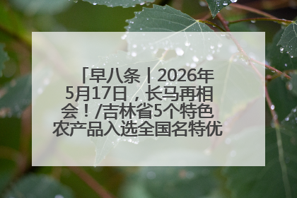 早八条丨2026年5月17日，长马再相会！/吉林省5个特色农产品入选全国名特优新农产品名录