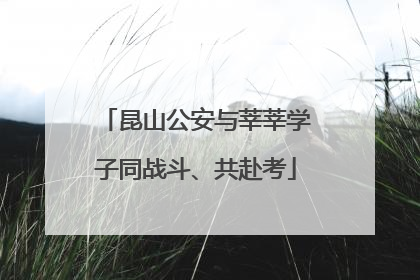 昆山公安与莘莘学子同战斗、共赴考