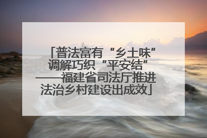 普法富有“乡土味” 调解巧织“平安结”——福建省司法厅推进法治乡村建设出成效
