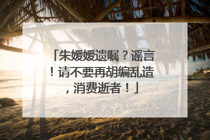 朱媛媛遗嘱？谣言！请不要再胡编乱造，消费逝者！